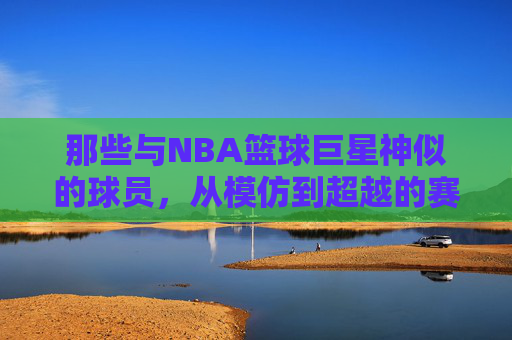 那些与NBA篮球巨星神似的球员,从模仿到超越的赛场轨迹,那些与NBA篮球巨星神似的球员,从模仿到超越的赛场轨迹