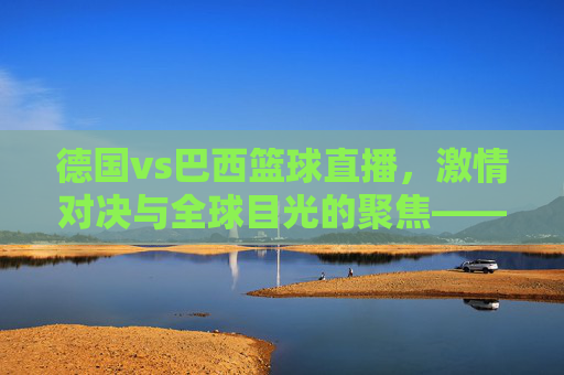 德国vs巴西篮球直播，激情对决与全球目光的聚焦——从德国视角看世界篮球盛事