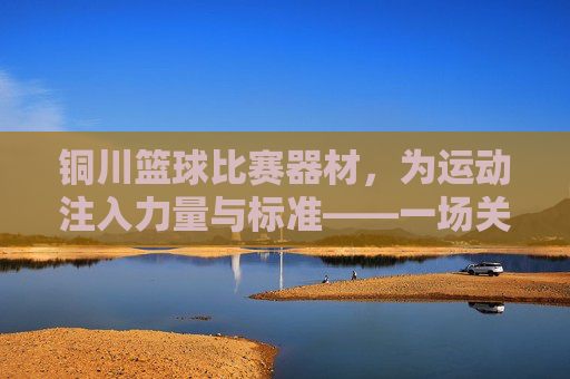 铜川篮球比赛器材,为运动注入力量与标准——一场关于专业装备的深度解读