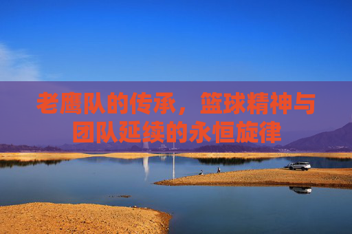 老鹰队的传承，篮球精神与团队延续的永恒旋律