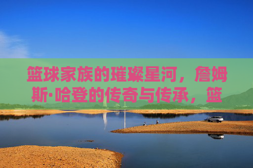 篮球家族的璀璨星河，詹姆斯·哈登的传奇与传承，篮球家族的璀璨星河，詹姆斯·哈登的传奇与传承