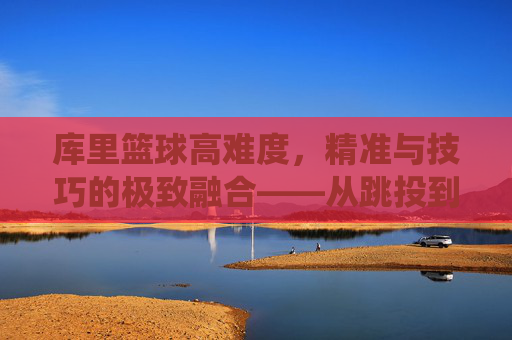 库里篮球高难度,精准与技巧的极致融合——从跳投到三分线外的艺术化演绎,库里篮球高难度,精准与技巧的极致融合——从跳投到三分线外的艺术化演绎