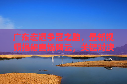 广东宏远争冠之路,最新视频揭秘赛场风云,关键对决瞬间引爆全网!