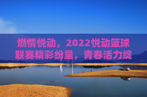 燃情悦动,2022悦动篮球联赛精彩纷呈,青春活力绽放