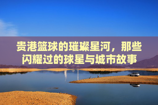 贵港篮球的璀璨星河,那些闪耀过的球星与城市故事