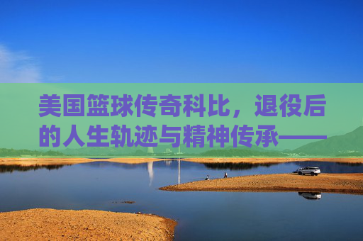 美国篮球传奇科比，退役后的人生轨迹与精神传承——从球场巨星到人生导师的蜕变与坚守