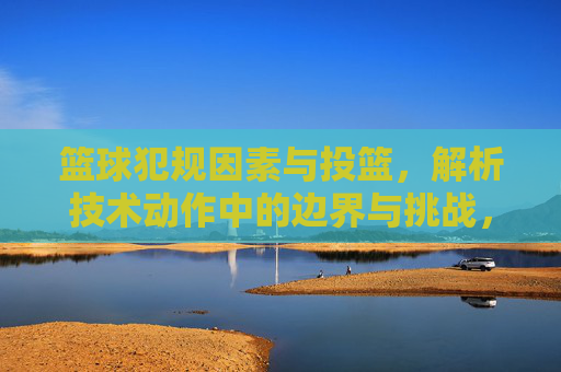 篮球犯规因素与投篮,解析技术动作中的边界与挑战,篮球犯规因素与投篮技术动作的边界与挑战解析