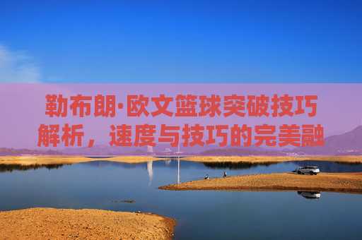 勒布朗·欧文篮球突破技巧解析,速度与技巧的完美融合