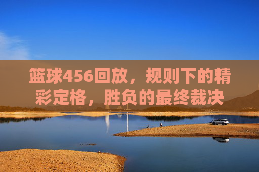 篮球456回放,规则下的精彩定格,胜负的最终裁决