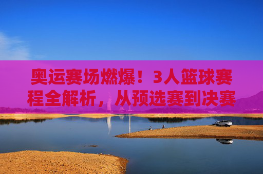 奥运赛场燃爆!3人篮球赛程全解析,从预选赛到决赛的激情对决