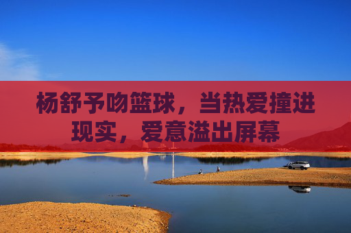 杨舒予吻篮球,当热爱撞进现实,爱意溢出屏幕