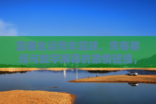 直播全运青年篮球，青春赛场与数字屏幕的激情碰撞，点燃全民运动新风尚