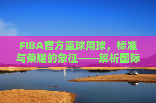 FIBA官方篮球用球,标准与荣耀的象征——解析国际赛事的官方之选