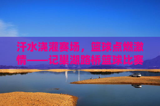 汗水浇灌赛场,篮球点燃激情——记巢湖路桥篮球比赛