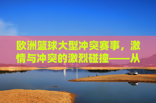 欧洲篮球大型冲突赛事,激情与冲突的激烈碰撞——从历史宿怨到现代竞技的博弈,欧洲篮球大型冲突赛事,激情与冲突的激烈碰撞——从历史宿怨到现代竞技的博弈