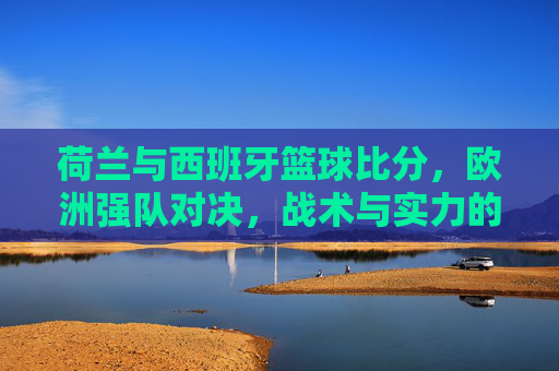 荷兰与西班牙篮球比分,欧洲强队对决,战术与实力的激烈博弈,荷兰vs西班牙篮球对决,战术与实力的激烈博弈,欧洲强队对决的比分与博弈