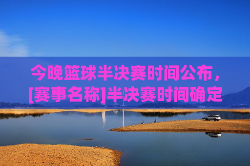 今晚篮球半决赛时间公布，[赛事名称]半决赛时间确定，两队争夺晋级权