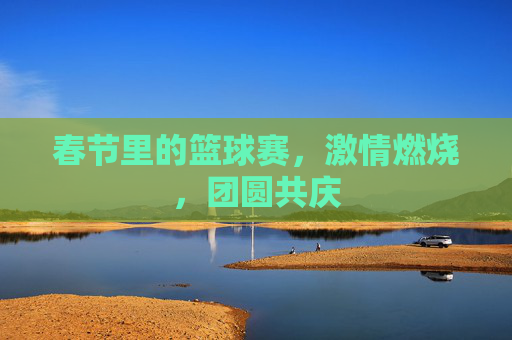 春节里的篮球赛,激情燃烧,团圆共庆