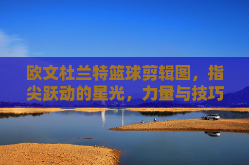 欧文杜兰特篮球剪辑图,指尖跃动的星光,力量与技巧的视觉碰撞