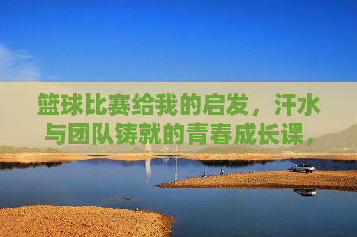 篮球比赛给我的启发，汗水与团队铸就的青春成长课，篮球比赛给我的启发，汗水与团队铸就的青春成长课