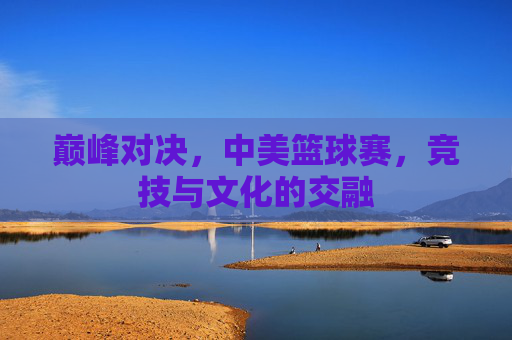 巅峰对决，中美篮球赛，竞技与文化的交融