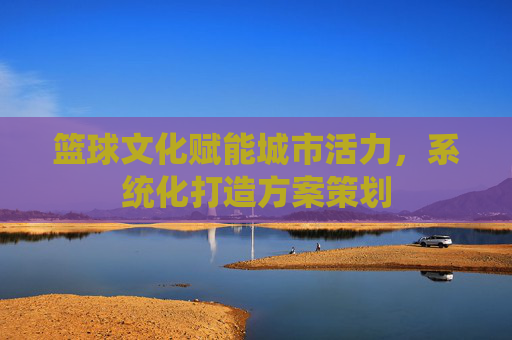 篮球文化赋能城市活力,系统化打造方案策划