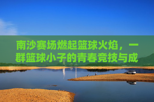 南沙赛场燃起篮球火焰,一群篮球小子的青春竞技与成长故事