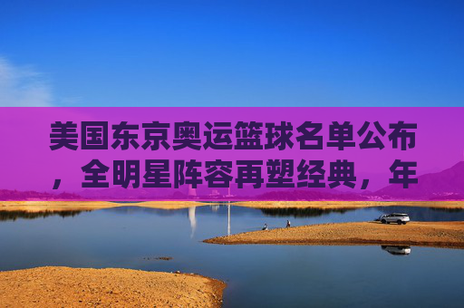 美国东京奥运篮球名单公布,全明星阵容再塑经典,年轻力量与经验结合