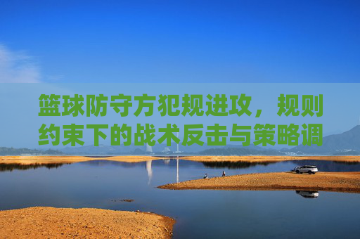 篮球防守方犯规进攻,规则约束下的战术反击与策略调整