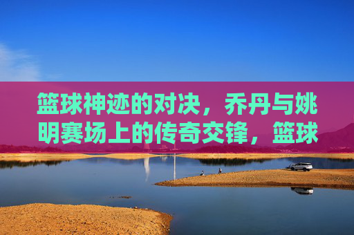 篮球神迹的对决，乔丹与姚明赛场上的传奇交锋，篮球神迹的对决，乔丹与姚明的传奇赛场交锋