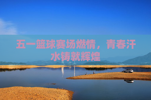 五一篮球赛场燃情,青春汗水铸就辉煌