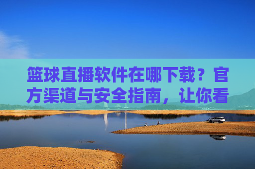 篮球直播软件在哪下载？官方渠道与安全指南，让你看球不踩坑