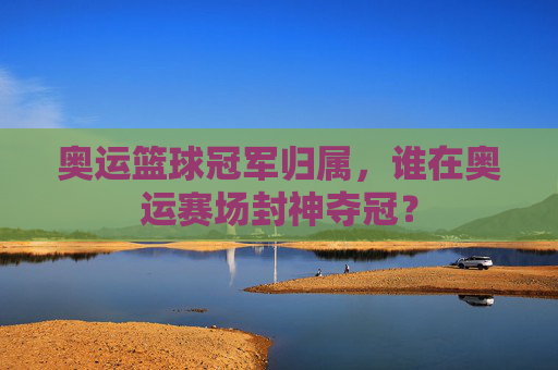 奥运篮球冠军归属，谁在奥运赛场封神夺冠？