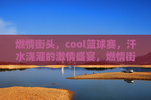 燃情街头，cool篮球赛，汗水浇灌的激情盛宴，燃情街头，cool篮球赛，汗水浇灌的激情盛宴