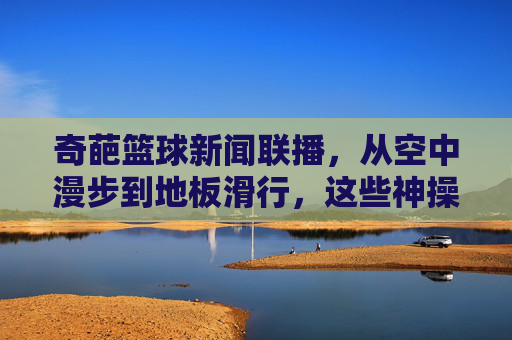 奇葩篮球新闻联播,从空中漫步到地板滑行,这些神操作让球迷直呼这球怎么进?