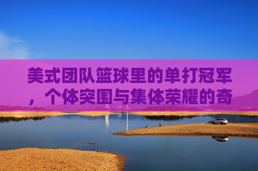 美式团队篮球里的单打冠军,个体突围与集体荣耀的奇妙共生