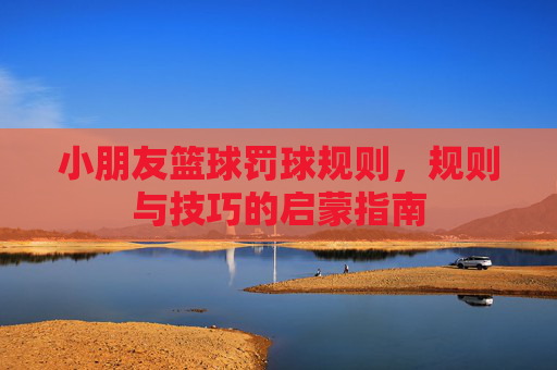 小朋友篮球罚球规则,规则与技巧的启蒙指南