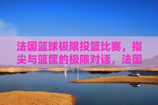 法国篮球极限投篮比赛,指尖与篮筐的极限对话,法国篮球极限投篮比赛,指尖与篮筐的极限对话
