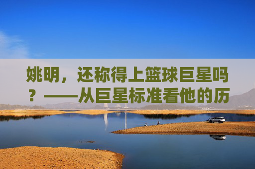 姚明,还称得上篮球巨星吗?——从巨星标准看他的历史地位与时代印记