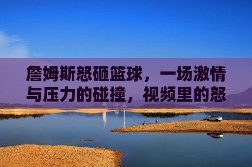 詹姆斯怒砸篮球,一场激情与压力的碰撞,视频里的怒火与背后的故事