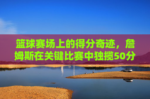 篮球赛场上的得分奇迹,詹姆斯在关键比赛中独揽50分,点燃全场激情