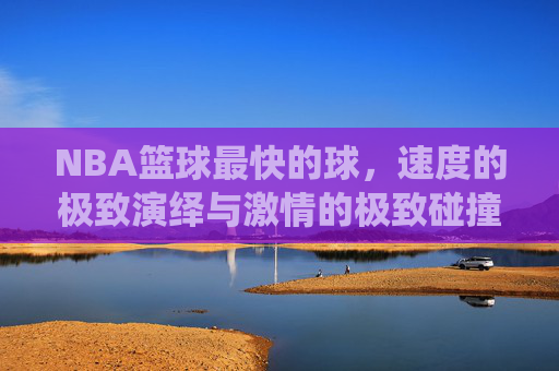 NBA篮球最快的球,速度的极致演绎与激情的极致碰撞