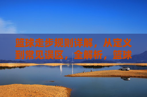 篮球走步规则详解，从定义到常见误区，全解析，篮球走步规则详解，从定义到常见误区全解析