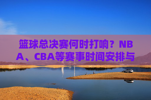 篮球总决赛何时打响?NBA、CBA等赛事时间安排与精彩看点解析,篮球总决赛时间表,NBA、CBA等赛事打响时间与精彩看点解析