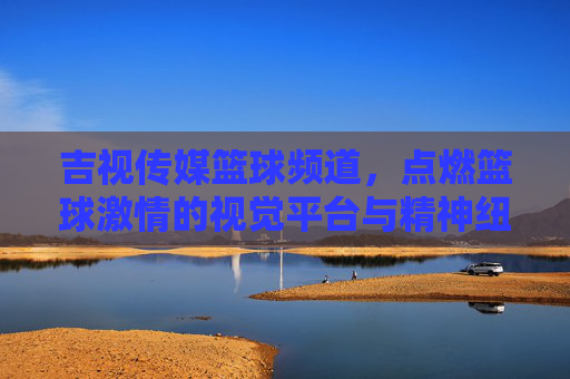 吉视传媒篮球频道,点燃篮球激情的视觉平台与精神纽带
