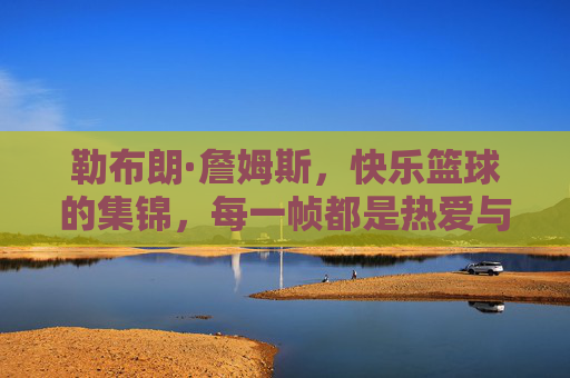 勒布朗·詹姆斯，快乐篮球的集锦，每一帧都是热爱与激情的生动注脚