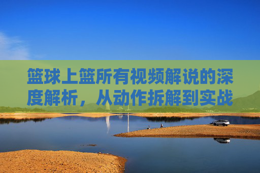 篮球上篮所有视频解说的深度解析,从动作拆解到实战应用的全方位指南