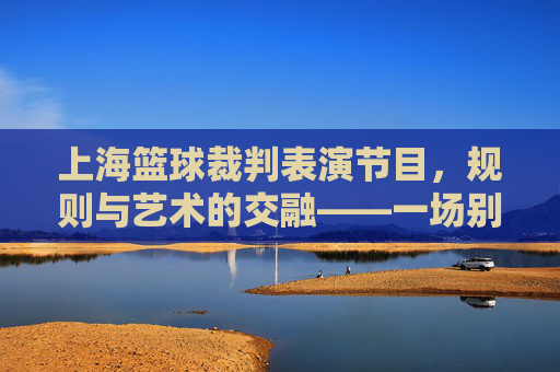 上海篮球裁判表演节目,规则与艺术的交融——一场别开生面的体育文化展示