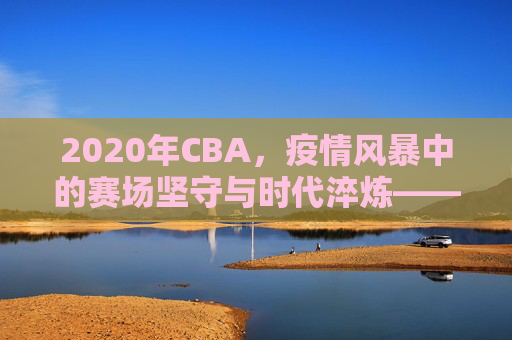 2020年CBA,疫情风暴中的赛场坚守与时代淬炼——从停摆到复赛,联赛在变,精神永续