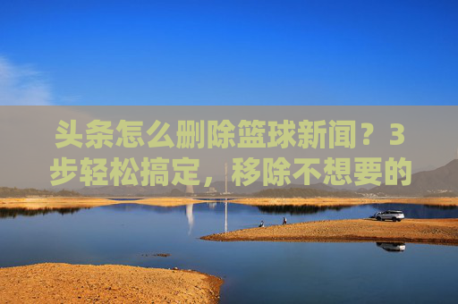 头条怎么删除篮球新闻?3步轻松搞定,移除不想要的内容